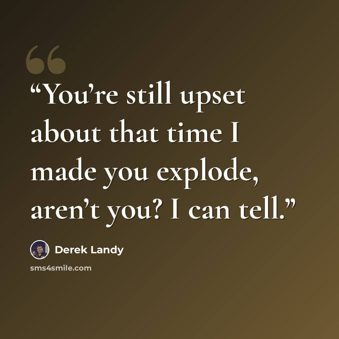 “You’re still upset about that time I made you explode, aren’t you? I can tell.” quote by Derek Landy