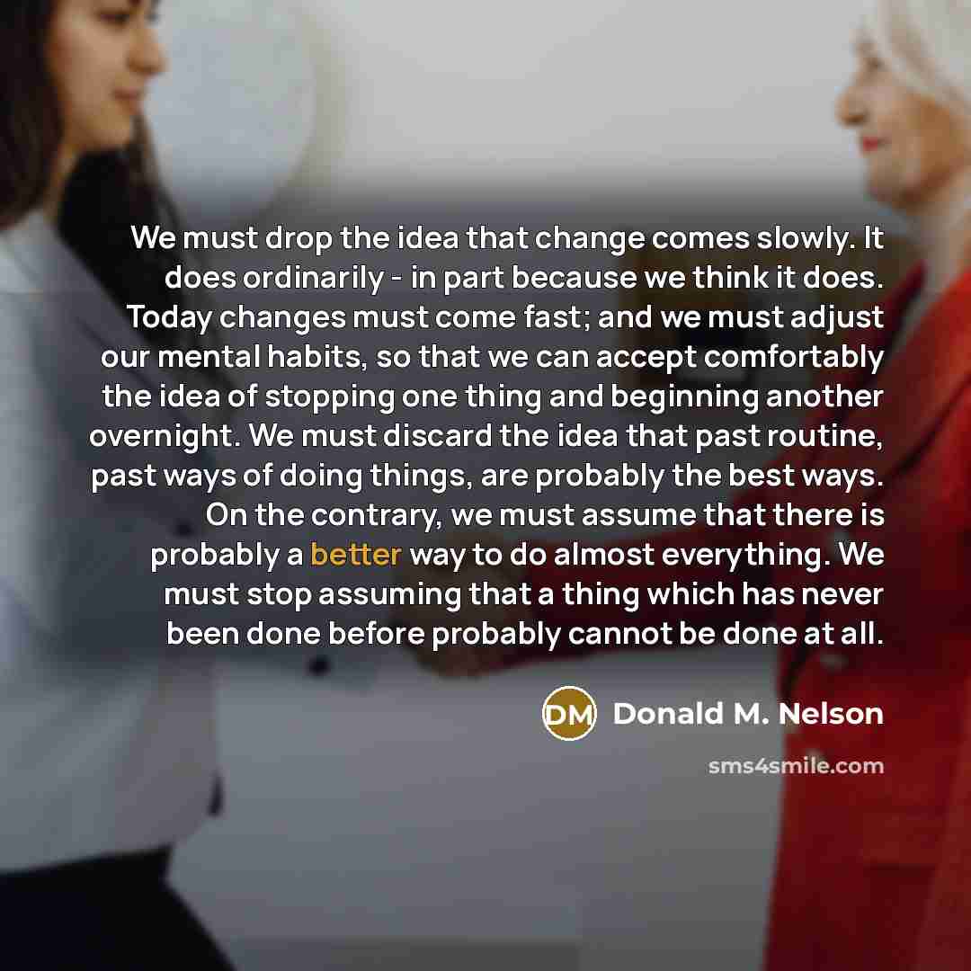 “We must drop the idea that change comes slowly. It does ordinarily - in part because we think it does. Today changes must come fast; and we must adjust our mental habits, so that we can accept comfortably the idea of stopping one thing and beginning another overnight. We must discard the idea that…” quote by Donald M. Nelson