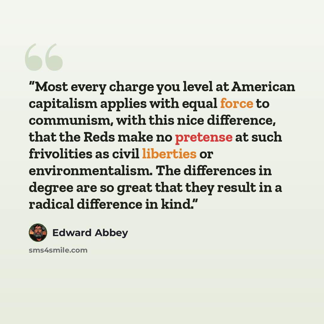 “Most every charge you level at American capitalism applies with equal force to communism, with this nice difference, that the Reds make no pretense at such frivolities as civil liberties or environmentalism. The differences in degree are so great that they result in a radical difference in kind.” quote by Edward Abbey