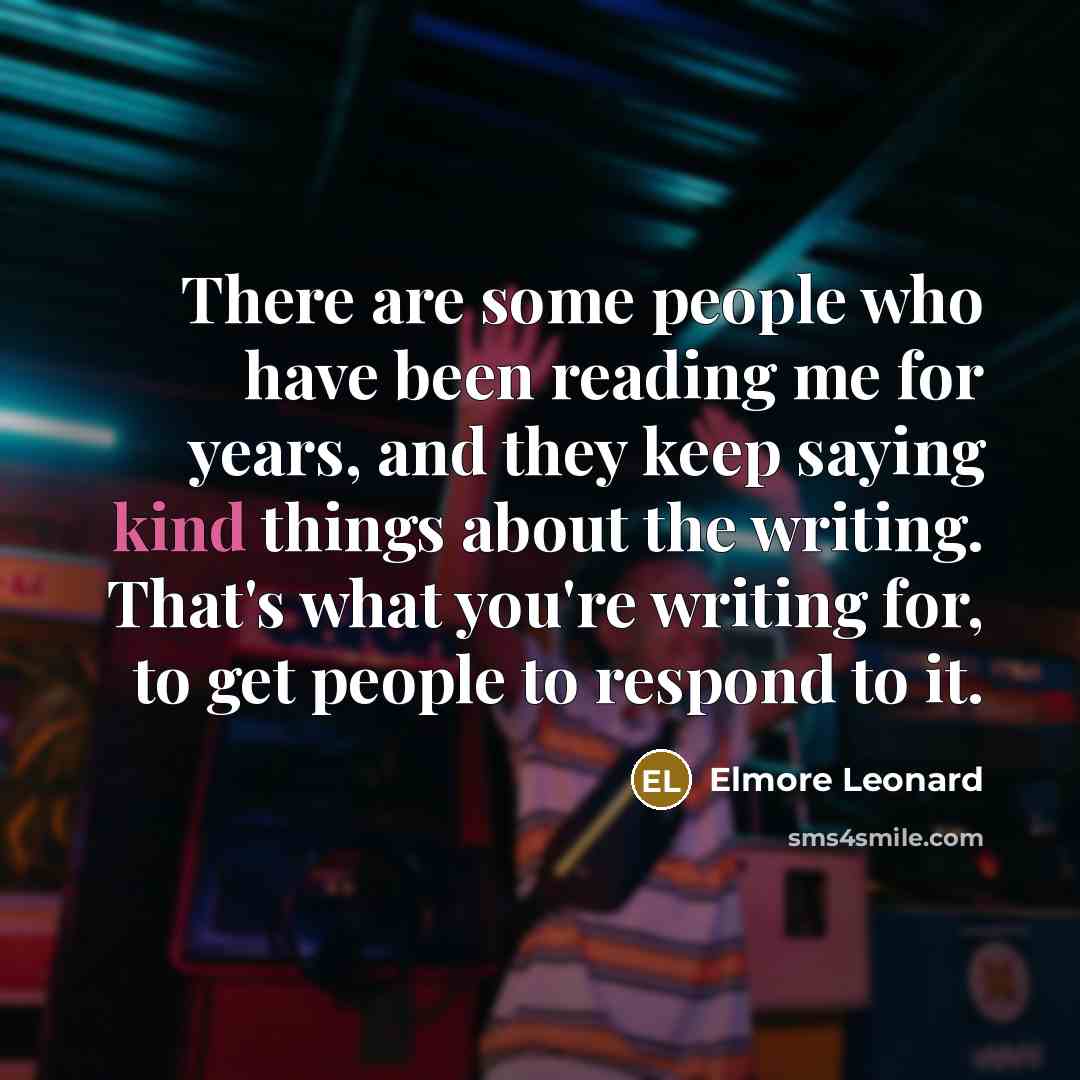 “There are some people who have been reading me for years, and they keep saying kind things about the writing. That's what you're writing for, to get people to respond to it.” quote by Elmore Leonard