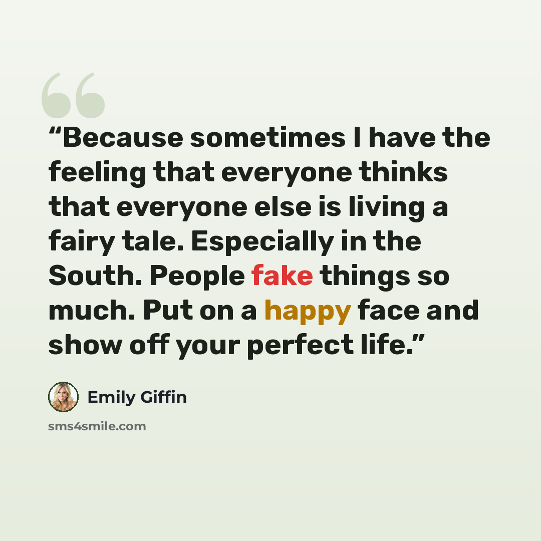 “Because sometimes I have the feeling that everyone thinks that everyone else is living a fairy tale. Especially in the South. People fake things so much. Put on a happy face and show off your perfect life.” quote by Emily Giffin