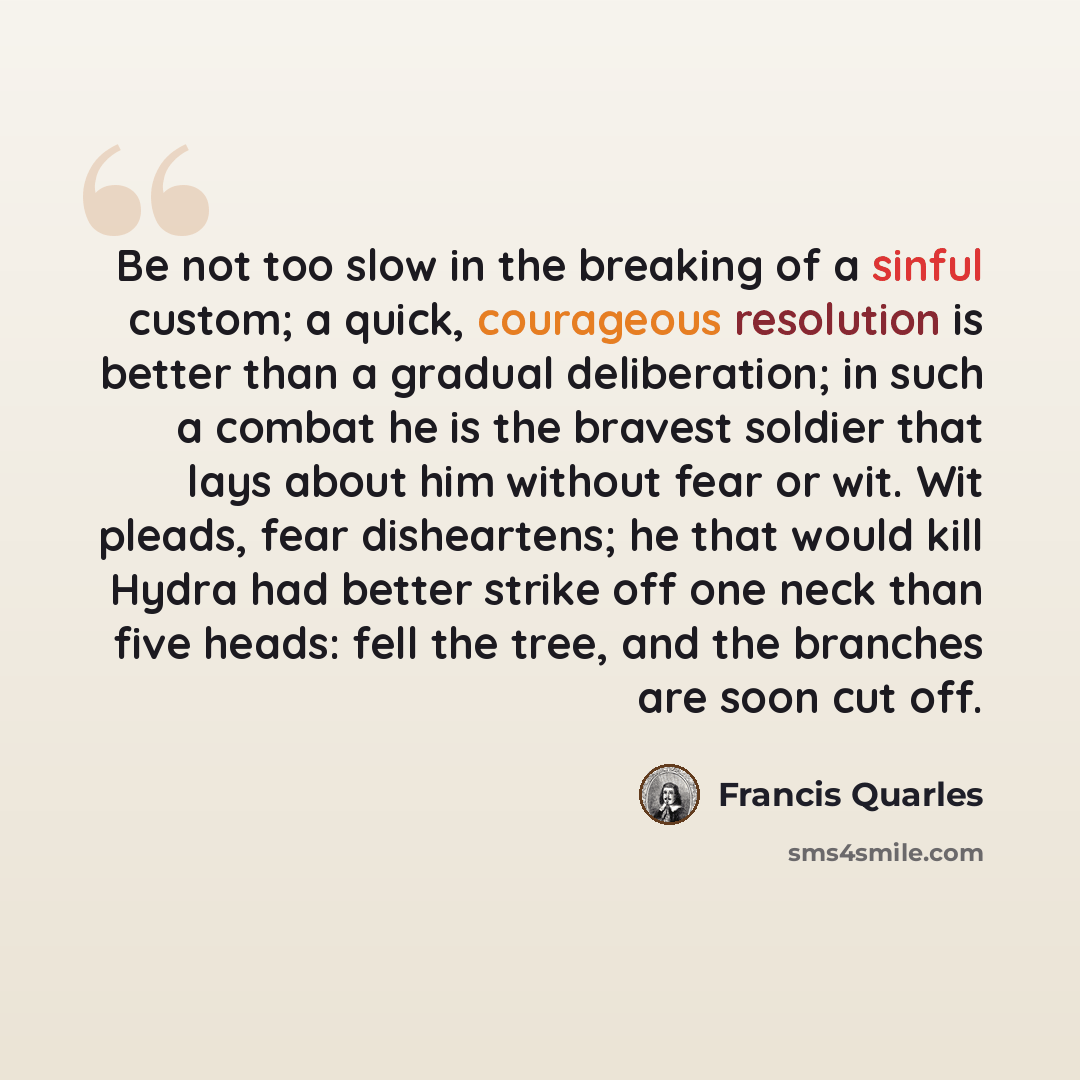 “Be not too slow in the breaking of a sinful custom; a quick, courageous resolution is better than a gradual deliberation; in such a combat he is the bravest soldier that lays about him without fear or wit. Wit pleads, fear disheartens; he that would kill Hydra had better strike off one neck than…” quote by Francis Quarles