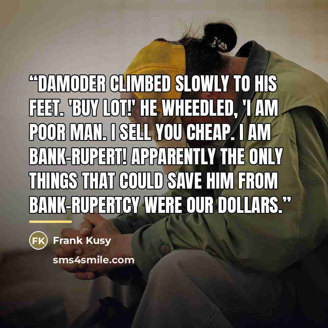 “Damoder climbed slowly to his feet. 'Buy lot!' he wheedled, 'I am poor man. I sell you cheap. I am bank-Rupert! Apparently the only things that could save him from bank-rupertcy were our dollars.” quote by Frank Kusy