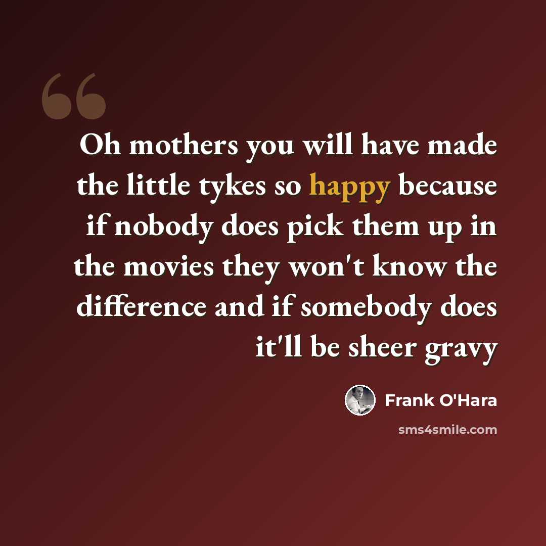 “Oh mothers you will have made the little tykes so happy because if nobody does pick them up in the movies they won't know the difference and if somebody does it'll be sheer gravy” quote by Frank O'Hara