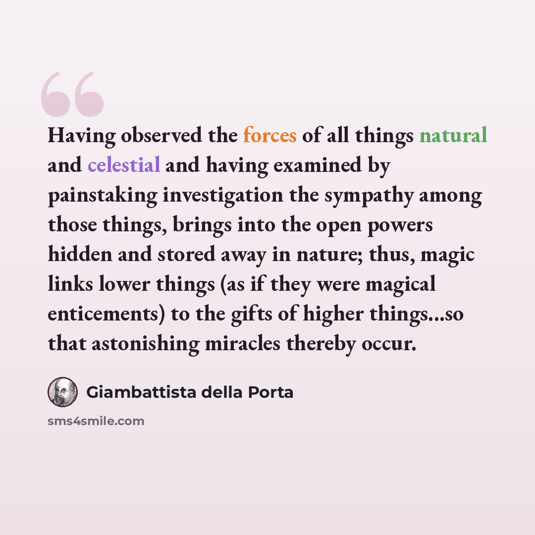 “Having observed the forces of all things natural and celestial and having examined by painstaking investigation the sympathy among those things, brings into the open powers hidden and stored away in nature; thus, magic links lower things (as if they were magical enticements) to the gifts of higher…” quote by Giambattista della Porta