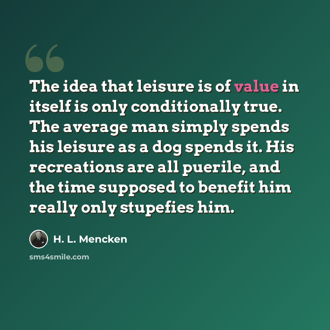 “The idea that leisure is of value in itself is only conditionally true. The average man simply spends his leisure as a dog spends it. His recreations are all puerile, and the time supposed to benefit him really only stupefies him.” quote by H. L. Mencken