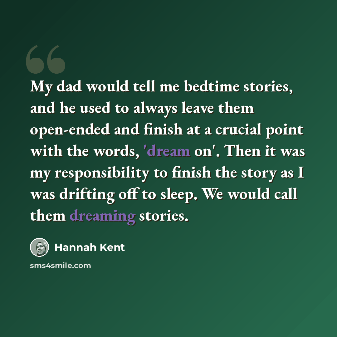 “My dad would tell me bedtime stories, and he used to always leave them open-ended and finish at a crucial point with the words, 'dream on'. Then it was my responsibility to finish the story as I was drifting off to sleep. We would call them dreaming stories.” quote by Hannah Kent