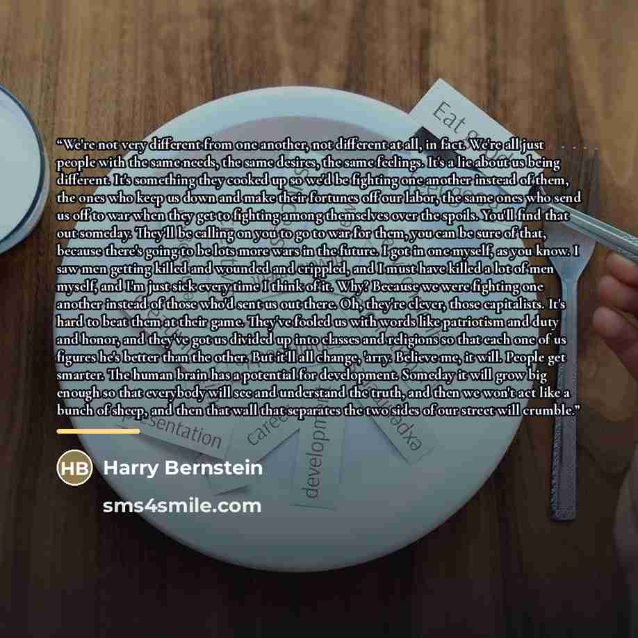 “We're not very different from one another, not different at all, in fact. We're all just people with the same needs, the same desires, the same feelings. It's a lie about us being different. It's something they cooked up so we'd be fighting one another instead of them, the ones who keep us down…” quote by Harry Bernstein