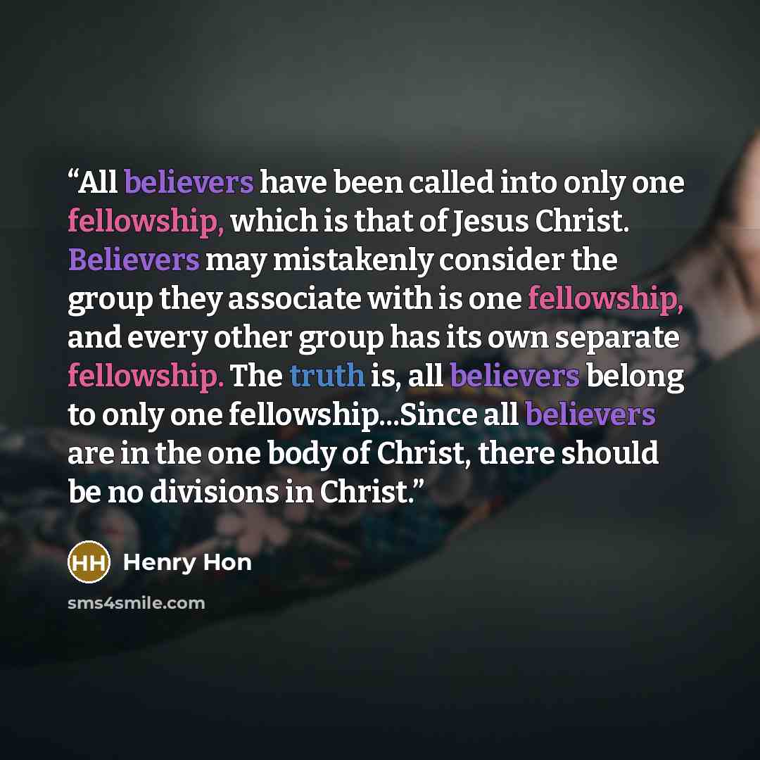 “All believers have been called into only one fellowship, which is that of Jesus Christ. Believers may mistakenly consider the group they associate with is one fellowship, and every other group has its own separate fellowship. The truth is, all believers belong to only one fellowship...Since all…” quote by Henry Hon