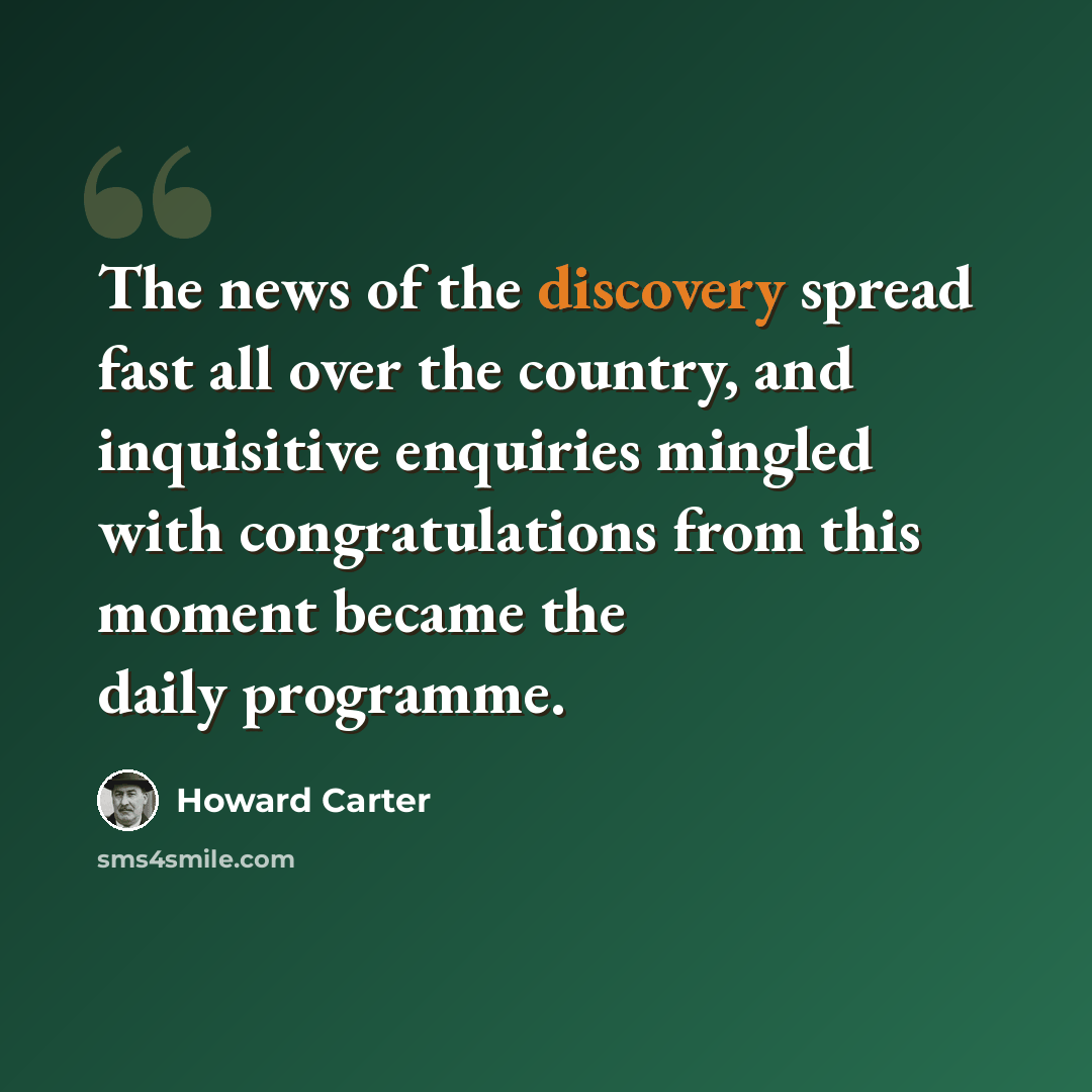 “The news of the discovery spread fast all over the country, and inquisitive enquiries mingled with congratulations from this moment became the daily programme.” quote by Howard Carter