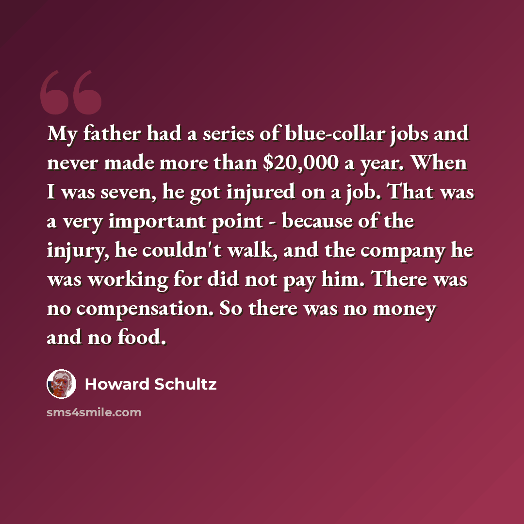 “My father had a series of blue-collar jobs and never made more than $20,000 a year. When I was seven, he got injured on a job. That was a very important point - because of the injury, he couldn't walk, and the company he was working for did not pay him. There was no compensation. So there was no…” quote by Howard Schultz
