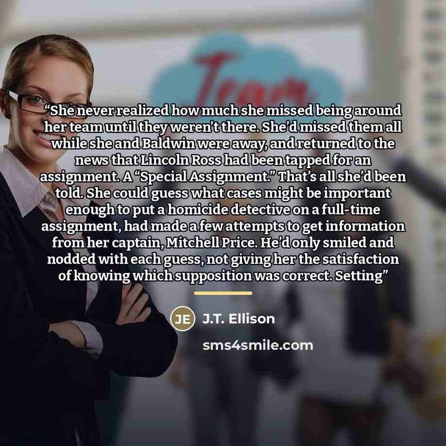 “She never realized how much she missed being around her team until they weren’t there. She’d missed them all while she and Baldwin were away, and returned to the news that Lincoln Ross had been tapped for an assignment. A “Special Assignment.” That’s all she’d been told. She could guess what cases…” quote by J.T. Ellison