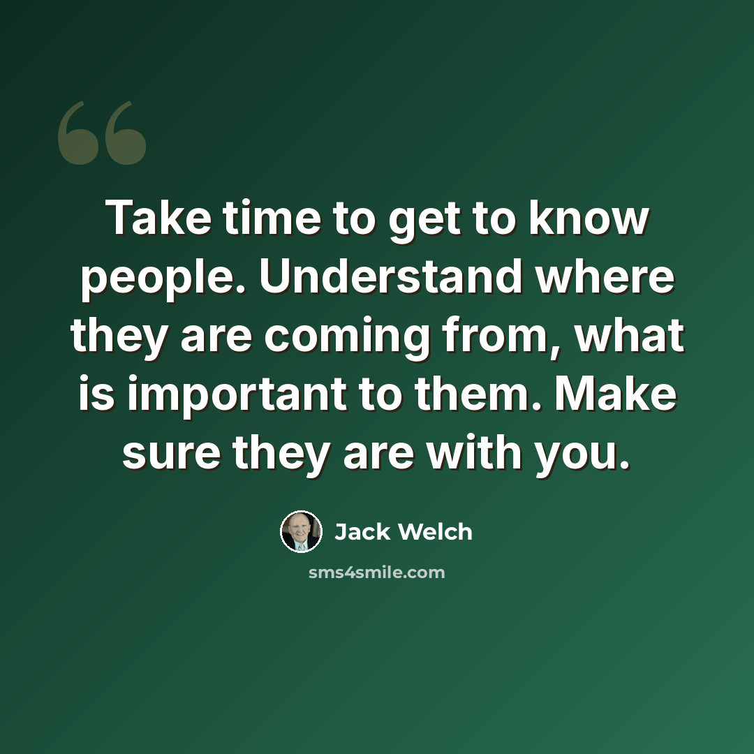 “Take time to get to know people. Understand where they are coming from, what is important to them. Make sure they are with you.” quote by Jack Welch