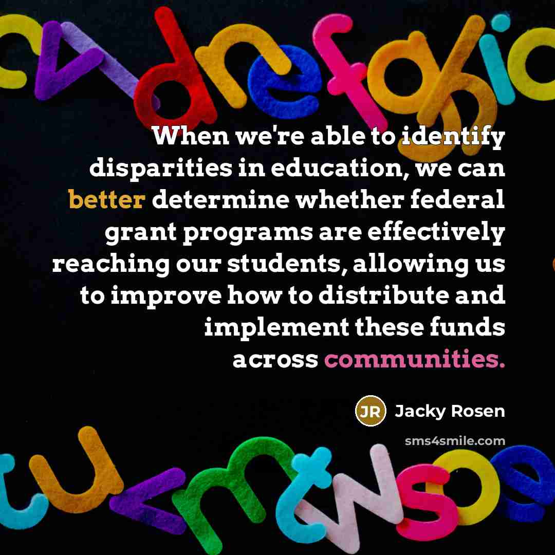 “When we're able to identify disparities in education, we can better determine whether federal grant programs are effectively reaching our students, allowing us to improve how to distribute and implement these funds across communities.” quote by Jacky Rosen