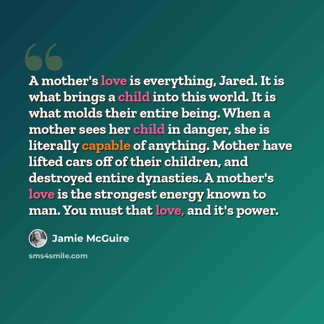 “A mother's love is everything, Jared. It is what brings a child into this world. It is what molds their entire being. When a mother sees her child in danger, she is literally capable of anything. Mother have lifted cars off of their children, and destroyed entire dynasties. A mother's love is the…” quote by Jamie McGuire