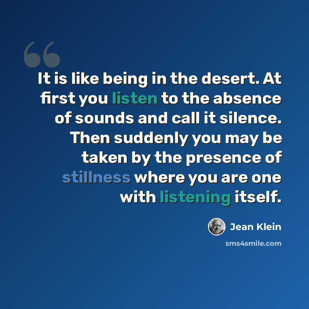 “It is like being in the desert. At first you listen to the absence of sounds and call it silence. Then suddenly you may be taken by the presence of stillness where you are one with listening itself.” quote by Jean Klein