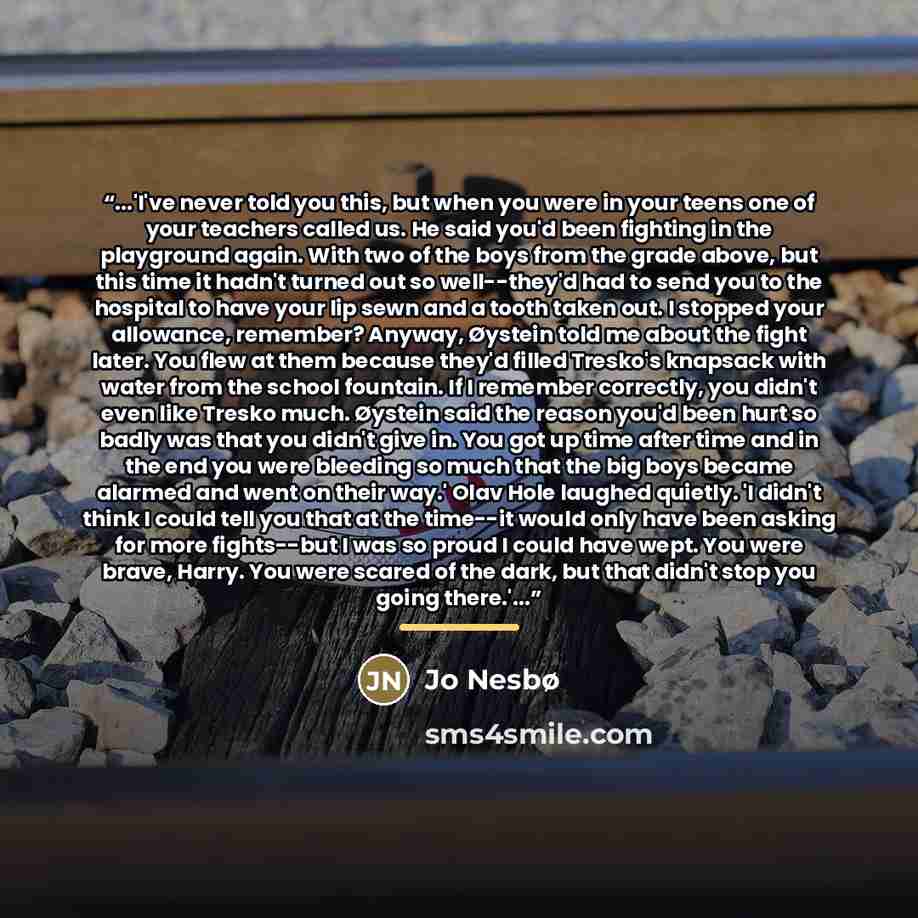 “...'I've never told you this, but when you were in your teens one of your teachers called us. He said you'd been fighting in the playground again. With two of the boys from the grade above, but this time it hadn't turned out so well--they'd had to send you to the hospital to have your lip sewn and…” quote by Jo Nesbø