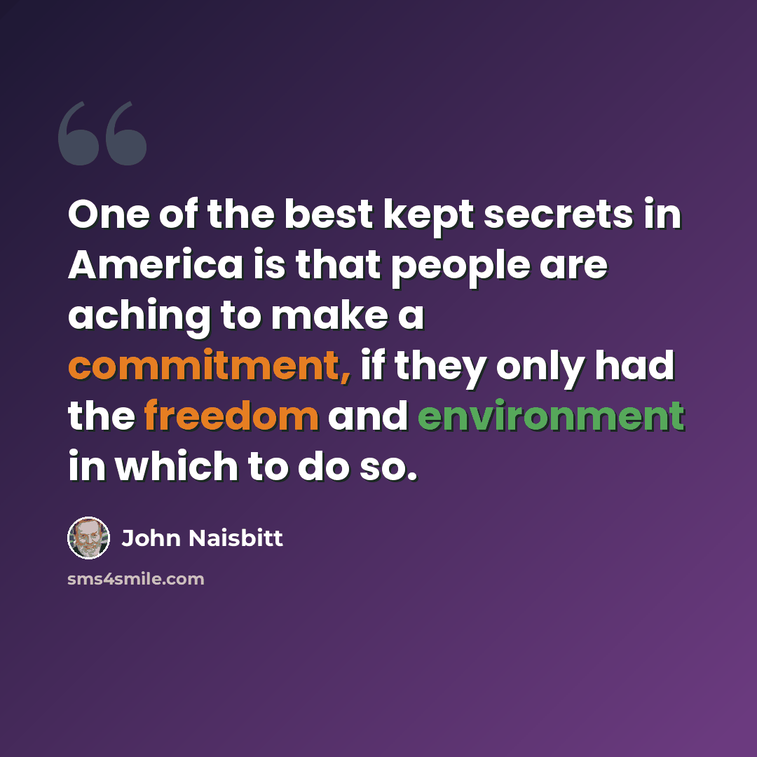 “One of the best kept secrets in America is that people are aching to make a commitment, if they only had the freedom and environment in which to do so.” quote by John Naisbitt