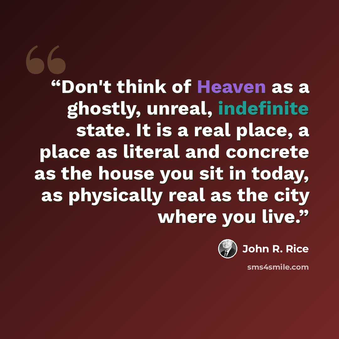 “Don't think of Heaven as a ghostly, unreal, indefinite state. It is a real place, a place as literal and concrete as the house you sit in today, as physically real as the city where you live.” quote by John R. Rice