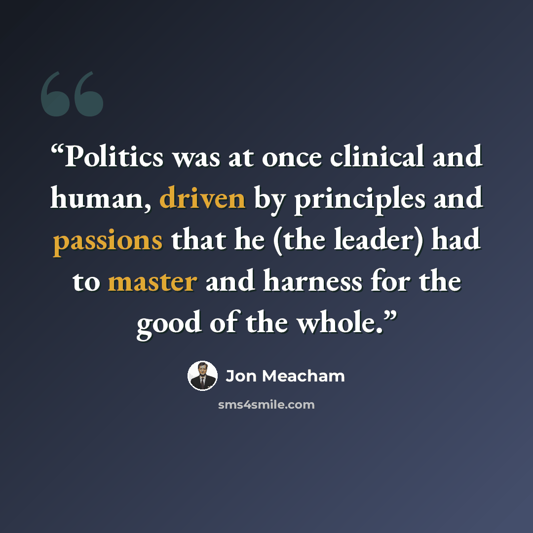 “Politics was at once clinical and human, driven by principles and passions that he (the leader) had to master and harness for the good of the whole.” quote by Jon Meacham