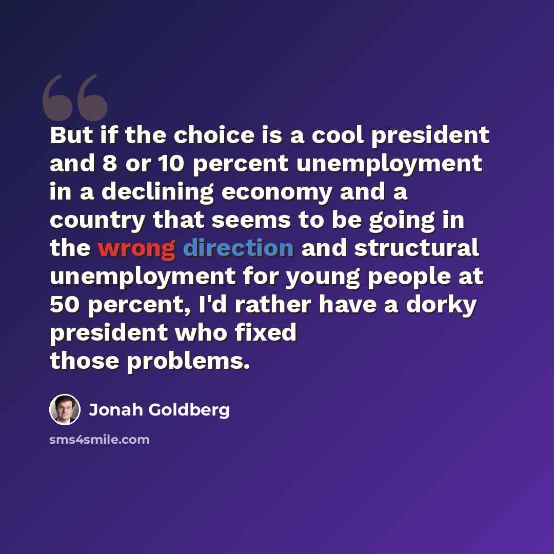 “But if the choice is a cool president and 8 or 10 percent unemployment in a declining economy and a country that seems to be going in the wrong direction and structural unemployment for young people at 50 percent, I'd rather have a dorky president who fixed those problems.” quote by Jonah Goldberg