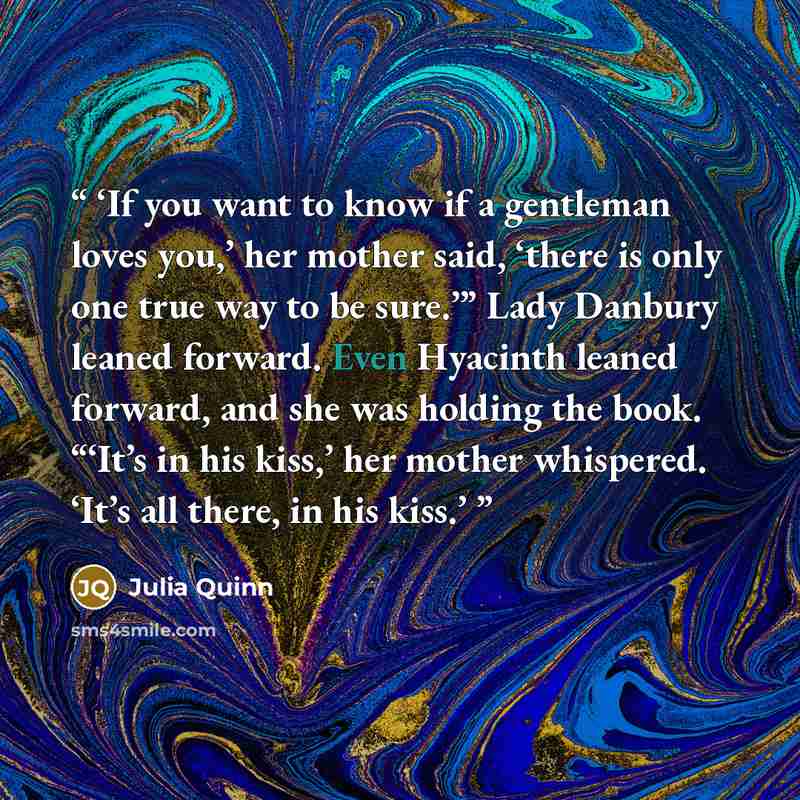“If you want to know if a gentleman loves you,’ her mother said, ‘there is only one true way to be sure.’” Lady Danbury leaned forward. Even Hyacinth leaned forward, and she was holding the book. “‘It’s in his kiss,’ her mother whispered. ‘It’s all there, in his kiss.” quote by Julia Quinn