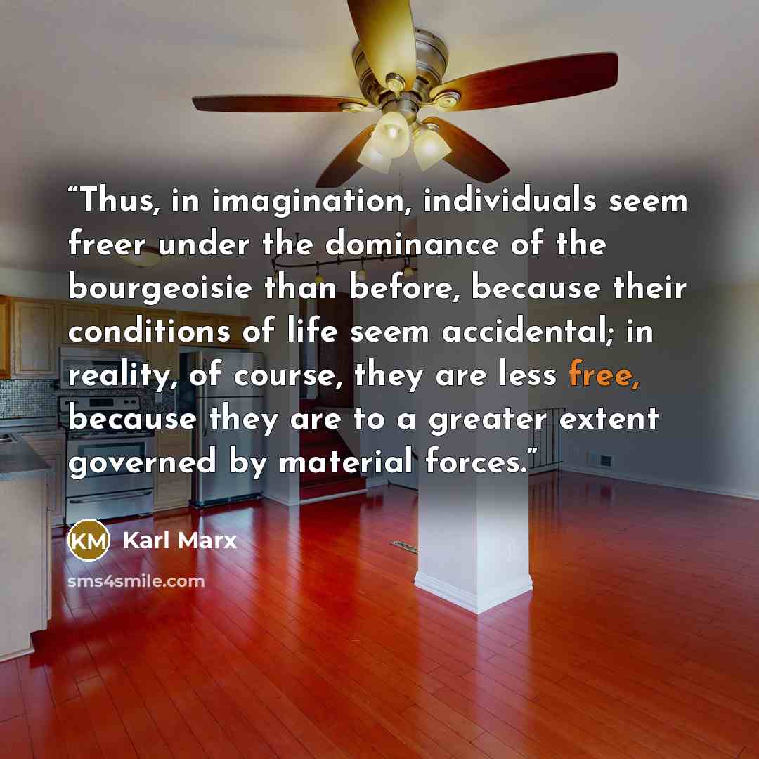 “Thus, in imagination, individuals seem freer under the dominance of the bourgeoisie than before, because their conditions of life seem accidental; in reality, of course, they are less free, because they are to a greater extent governed by material forces.” quote by Karl Marx