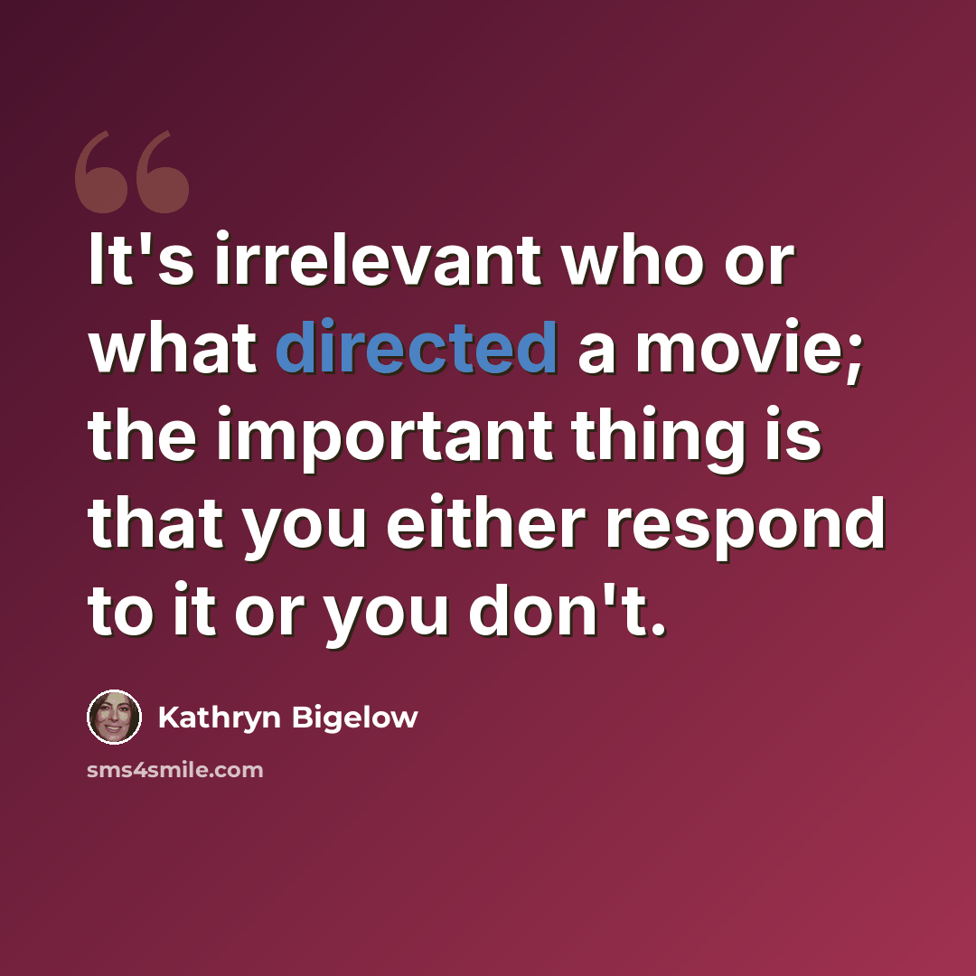 “It's irrelevant who or what directed a movie; the important thing is that you either respond to it or you don't.” quote by Kathryn Bigelow