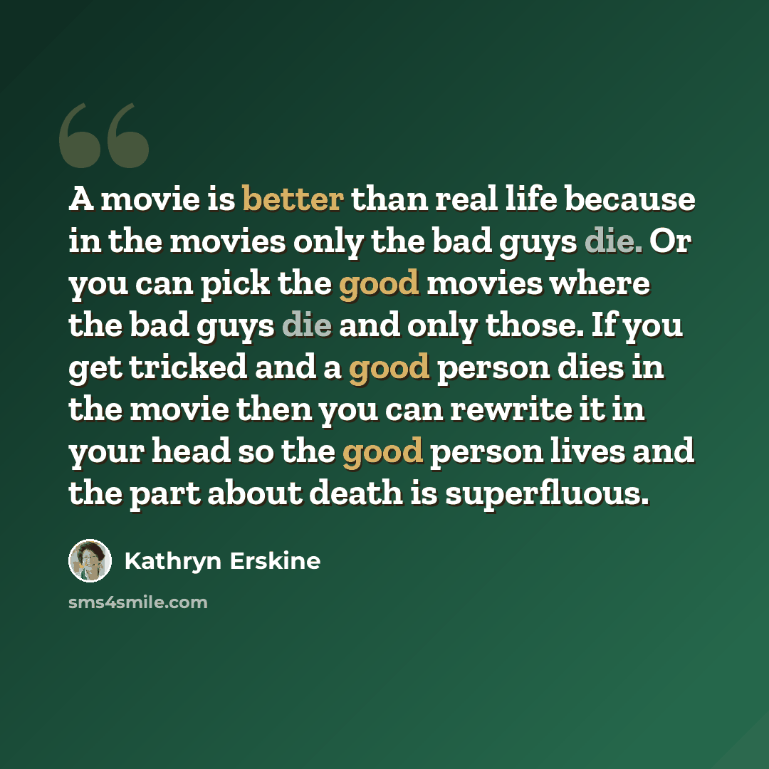 “A movie is better than real life because in the movies only the bad guys die. Or you can pick the good movies where the bad guys die and only those. If you get tricked and a good person dies in the movie then you can rewrite it in your head so the good person lives and the part about death is…” quote by Kathryn Erskine