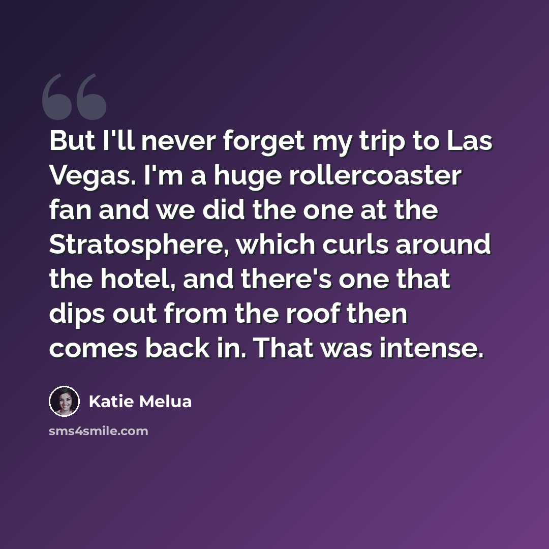 “But I'll never forget my trip to Las Vegas. I'm a huge rollercoaster fan and we did the one at the Stratosphere, which curls around the hotel, and there's one that dips out from the roof then comes back in. That was intense.” quote by Katie Melua