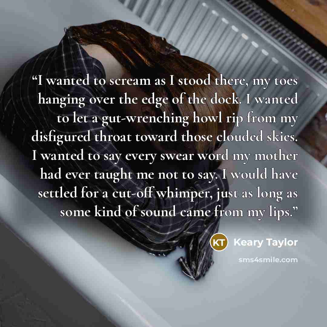 “I wanted to scream as I stood there, my toes hanging over the edge of the dock. I wanted to let a gut-wrenching howl rip from my disfigured throat toward those clouded skies. I wanted to say every swear word my mother had ever taught me not to say. I would have settled for a cut-off whimper, just…” quote by Keary Taylor