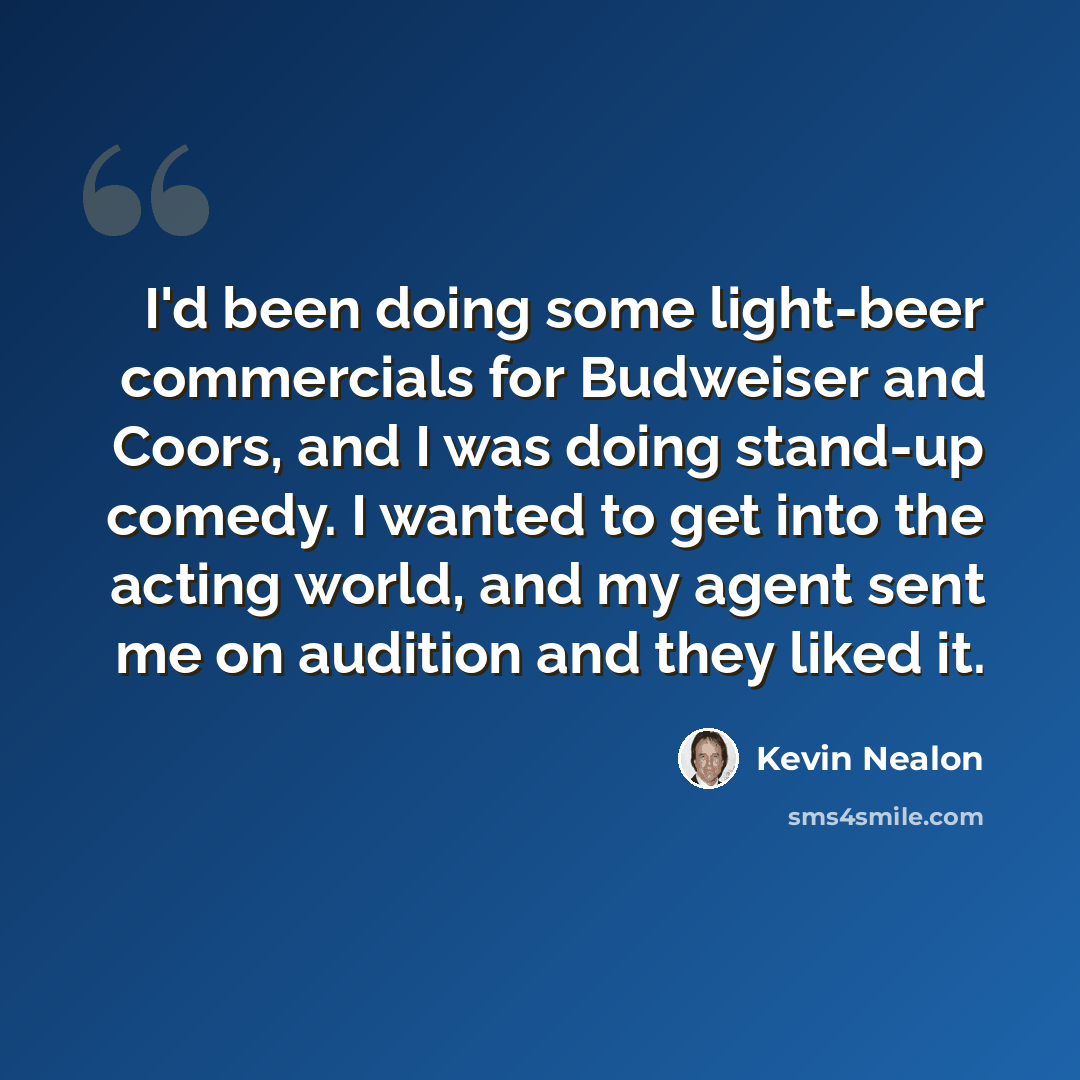 “I'd been doing some light-beer commercials for Budweiser and Coors, and I was doing stand-up comedy. I wanted to get into the acting world, and my agent sent me on audition and they liked it.” quote by Kevin Nealon