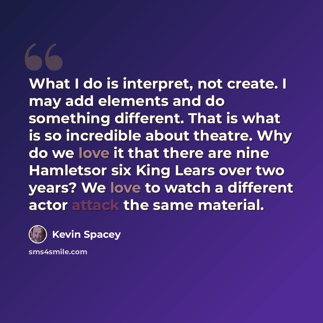 “What I do is interpret, not create. I may add elements and do something different. That is what is so incredible about theatre. Why do we love it that there are nine Hamletsor six King Lears over two years? We love to watch a different actor attack the same material.” quote by Kevin Spacey