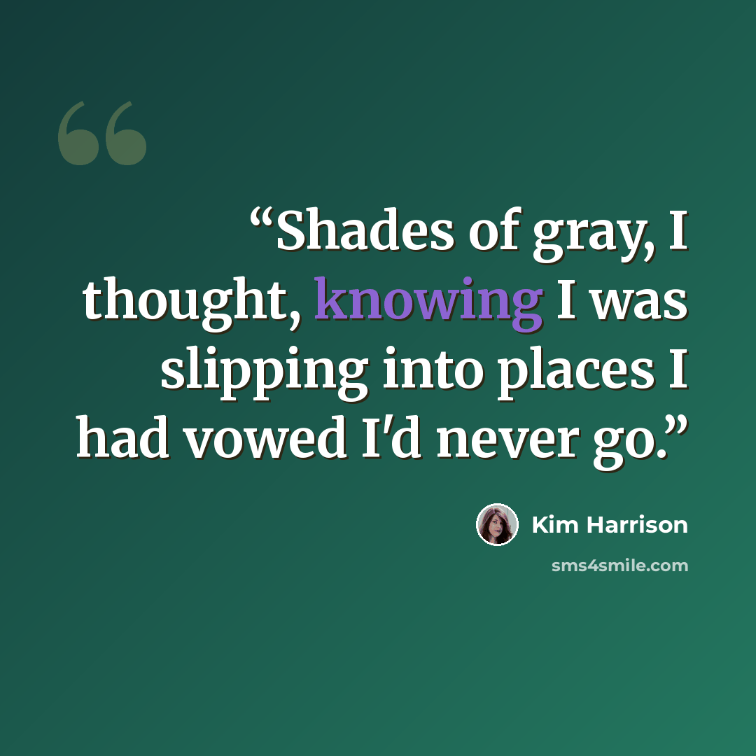 “Shades of gray, I thought, knowing I was slipping into places I had vowed I'd never go.” quote by Kim Harrison