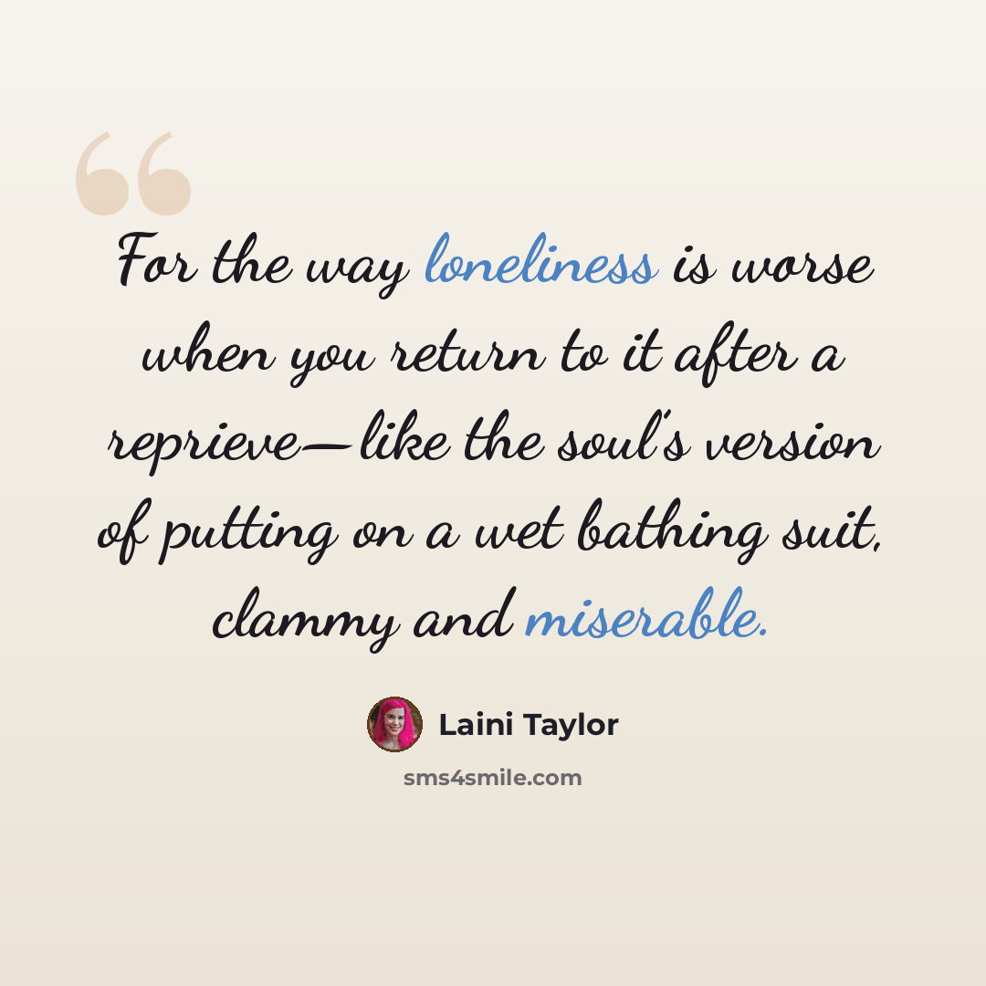 “For the way loneliness is worse when you return to it after a reprieve—like the soul’s version of putting on a wet bathing suit, clammy and miserable.” quote by Laini Taylor