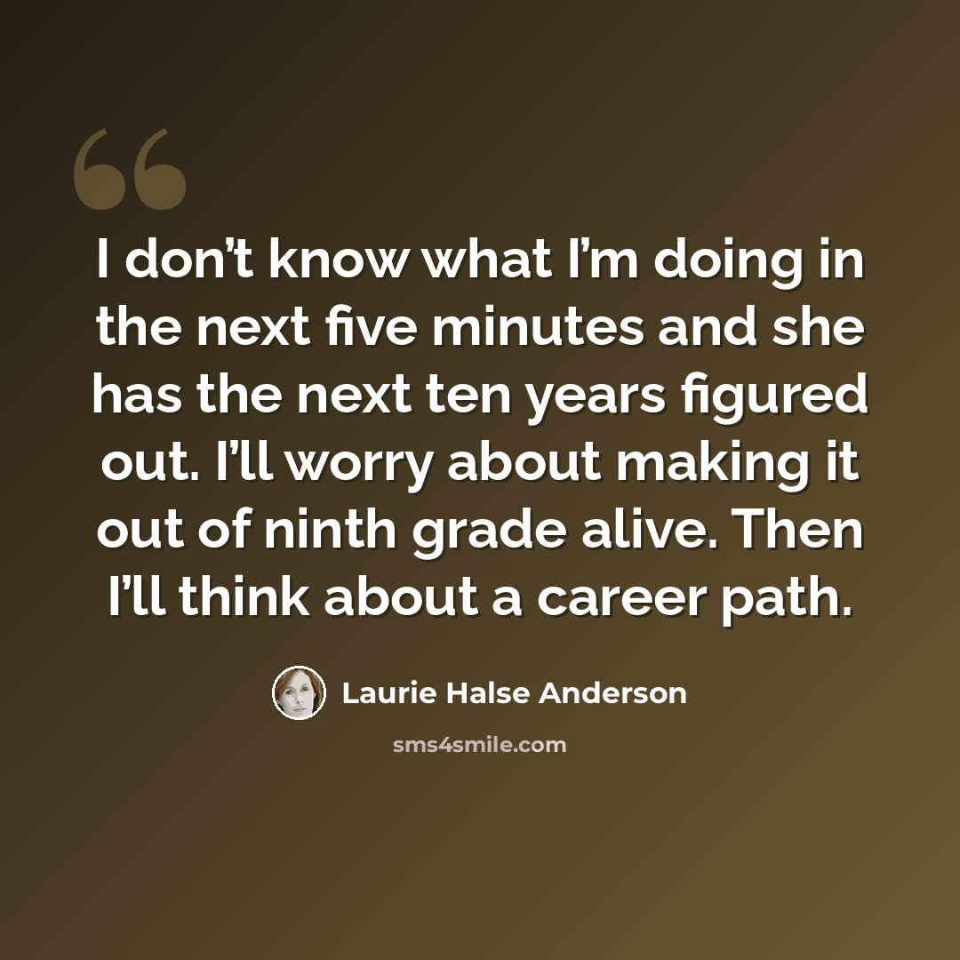 “I don’t know what I’m doing in the next five minutes and she has the next ten years figured out. I’ll worry about making it out of ninth grade alive. Then I’ll think about a career path.” quote by Laurie Halse Anderson