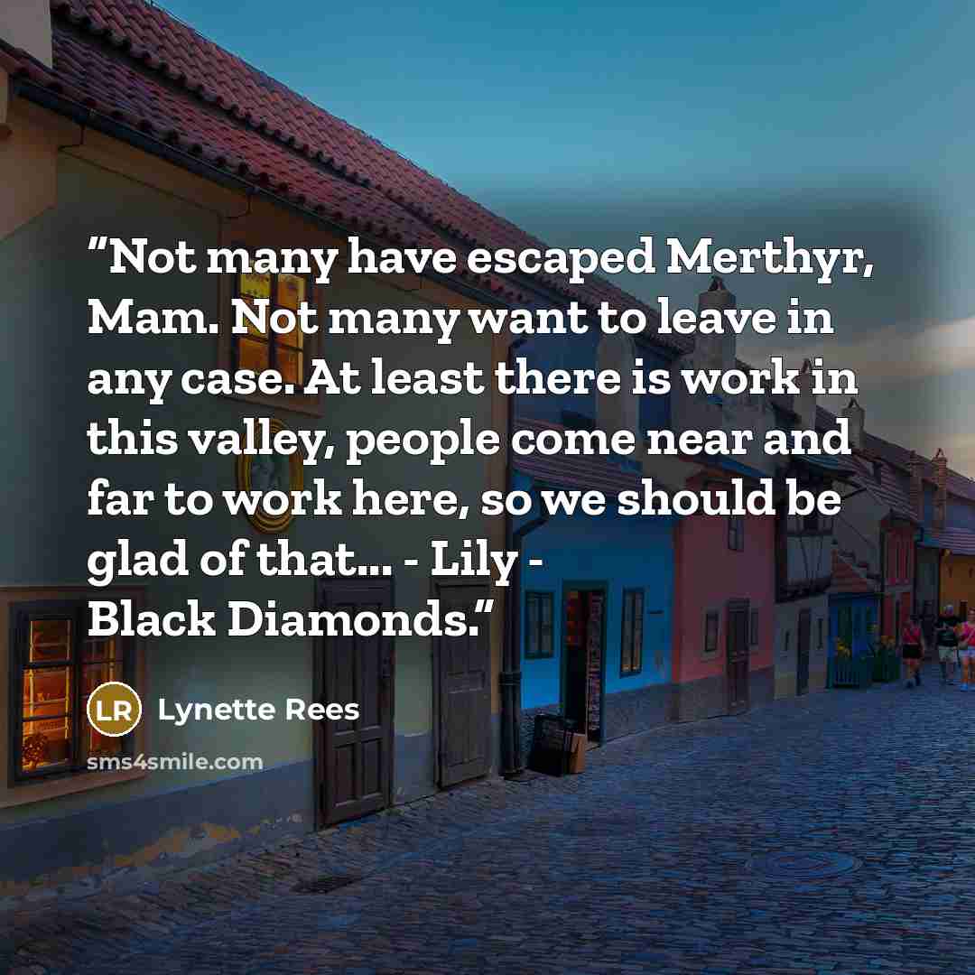 “Not many have escaped Merthyr, Mam. Not many want to leave in any case. At least there is work in this valley, people come near and far to work here, so we should be glad of that... - Lily - Black Diamonds.” quote by Lynette Rees