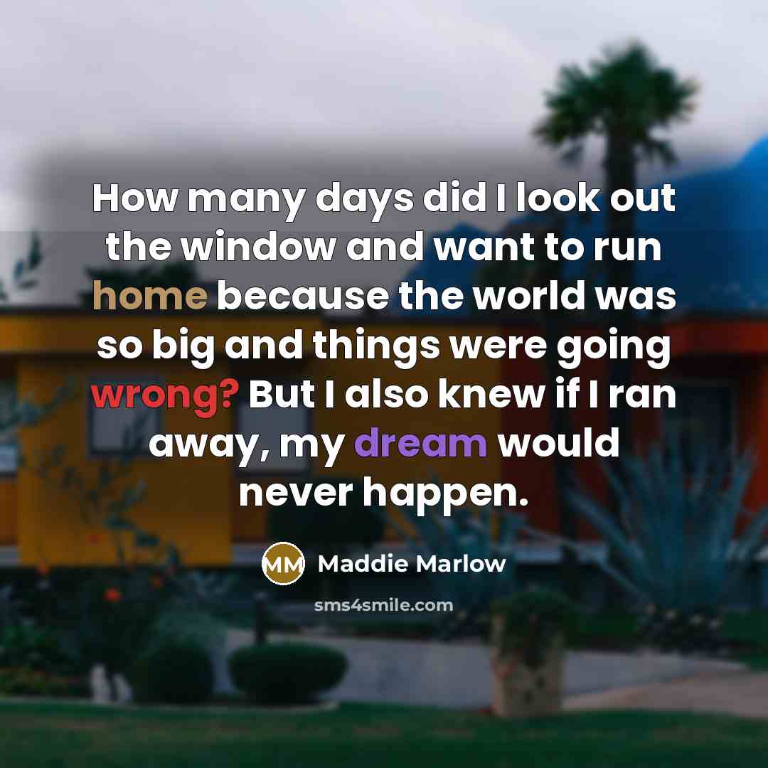 “How many days did I look out the window and want to run home because the world was so big and things were going wrong? But I also knew if I ran away, my dream would never happen.” quote by Maddie Marlow