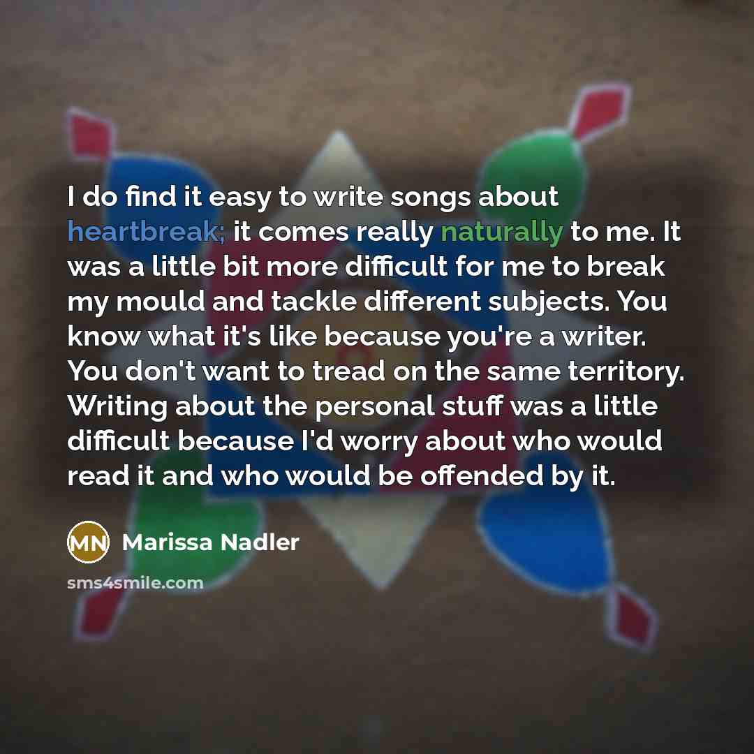 “I do find it easy to write songs about heartbreak; it comes really naturally to me. It was a little bit more difficult for me to break my mould and tackle different subjects. You know what it's like because you're a writer. You don't want to tread on the same territory. Writing about the personal…” quote by Marissa Nadler
