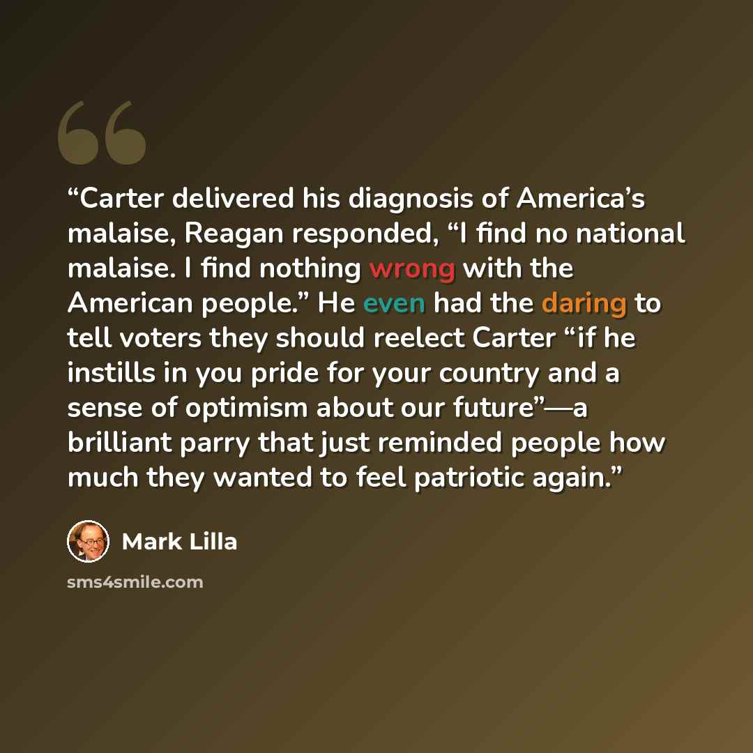 “Carter delivered his diagnosis of America’s malaise, Reagan responded, “I find no national malaise. I find nothing wrong with the American people.” He even had the daring to tell voters they should reelect Carter “if he instills in you pride for your country and a sense of optimism about our…” quote by Mark Lilla