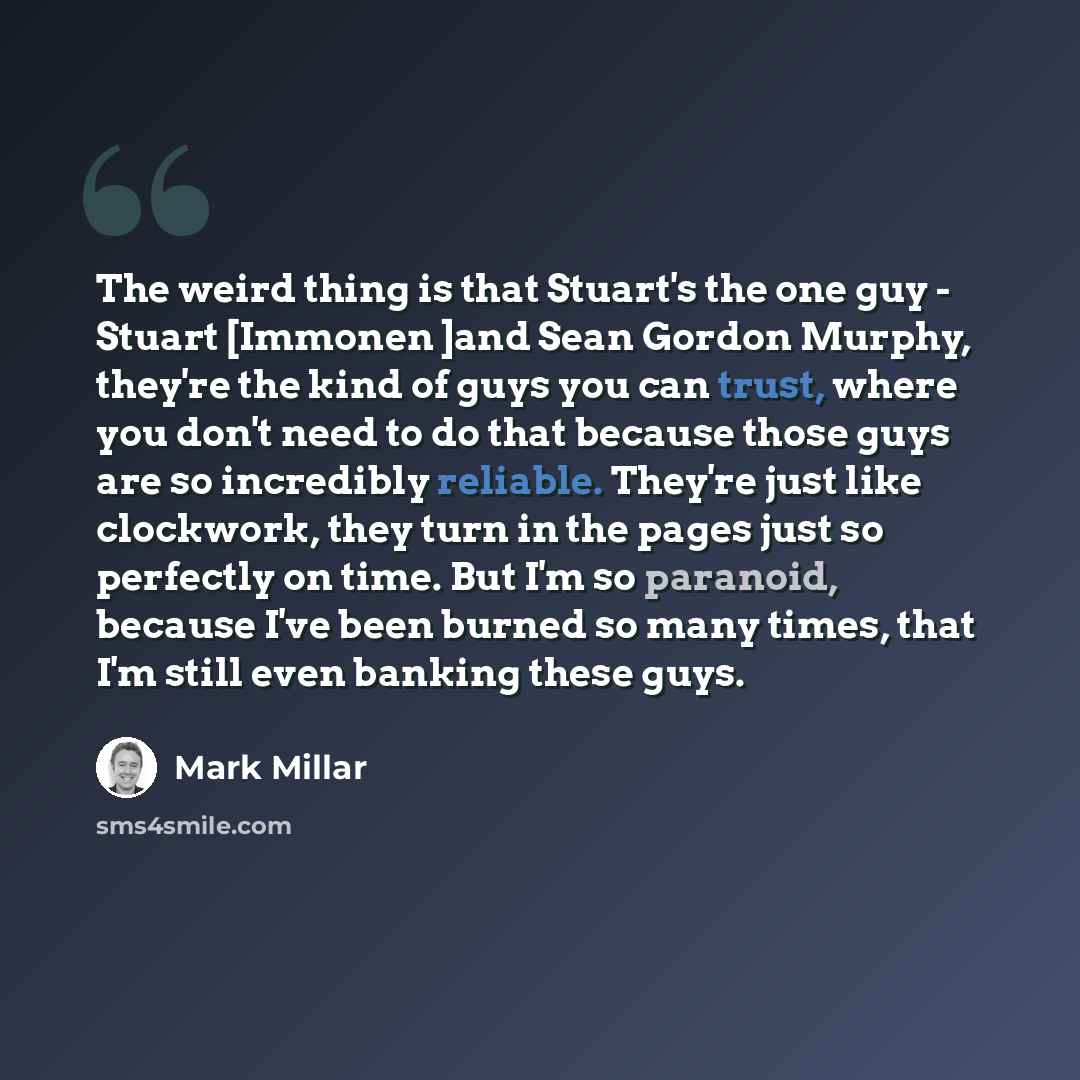 “The weird thing is that Stuart's the one guy - Stuart [Immonen ]and Sean Gordon Murphy, they're the kind of guys you can trust, where you don't need to do that because those guys are so incredibly reliable. They're just like clockwork, they turn in the pages just so perfectly on time. But I'm so…” quote by Mark Millar