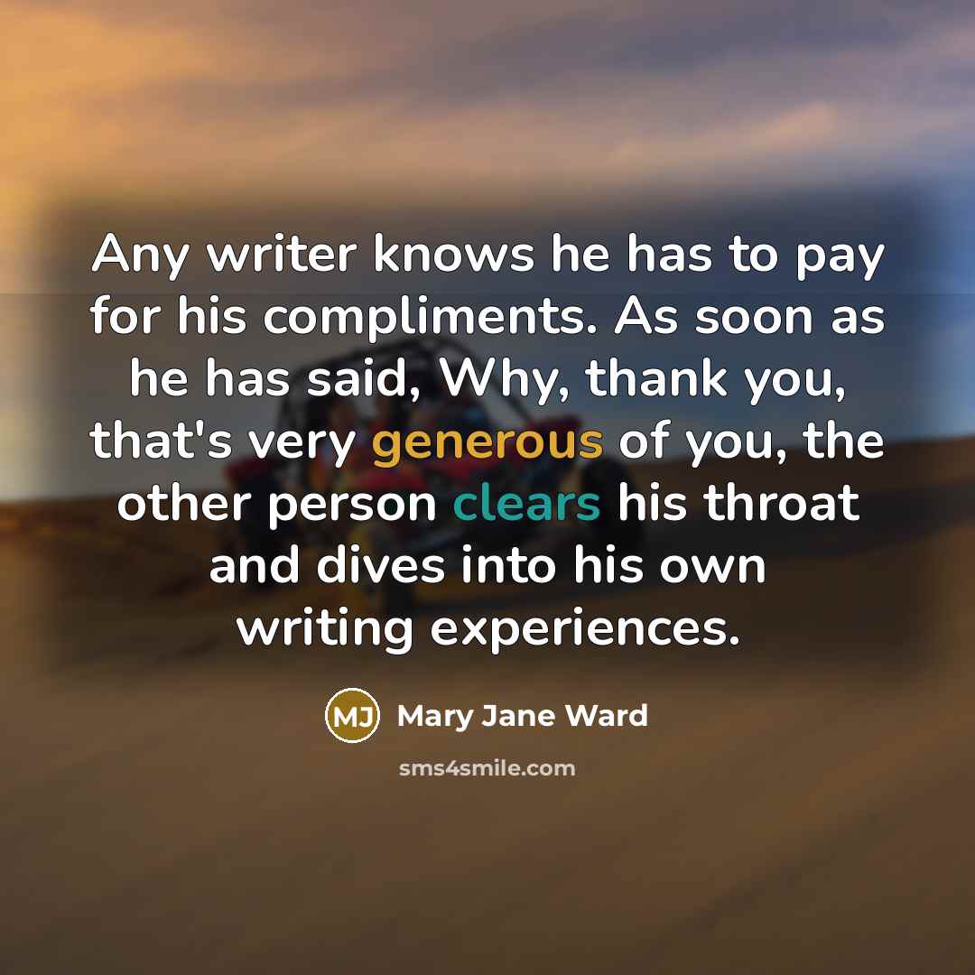 “Any writer knows he has to pay for his compliments. As soon as he has said, Why, thank you, that's very generous of you, the other person clears his throat and dives into his own writing experiences.” quote by Mary Jane Ward