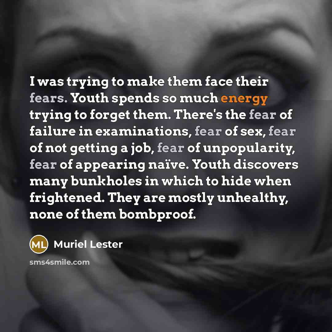“I was trying to make them face their fears. Youth spends so much energy trying to forget them. There's the fear of failure in examinations, fear of sex, fear of not getting a job, fear of unpopularity, fear of appearing naïve. Youth discovers many bunkholes in which to hide when frightened. They…” quote by Muriel Lester