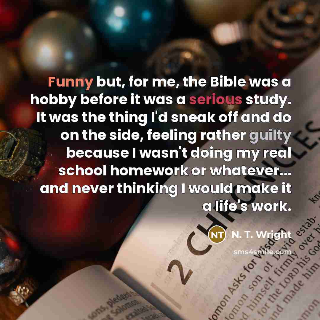 “Funny but, for me, the Bible was a hobby before it was a serious study. It was the thing I'd sneak off and do on the side, feeling rather guilty because I wasn't doing my real school homework or whatever... and never thinking I would make it a life's work.” quote by N. T. Wright