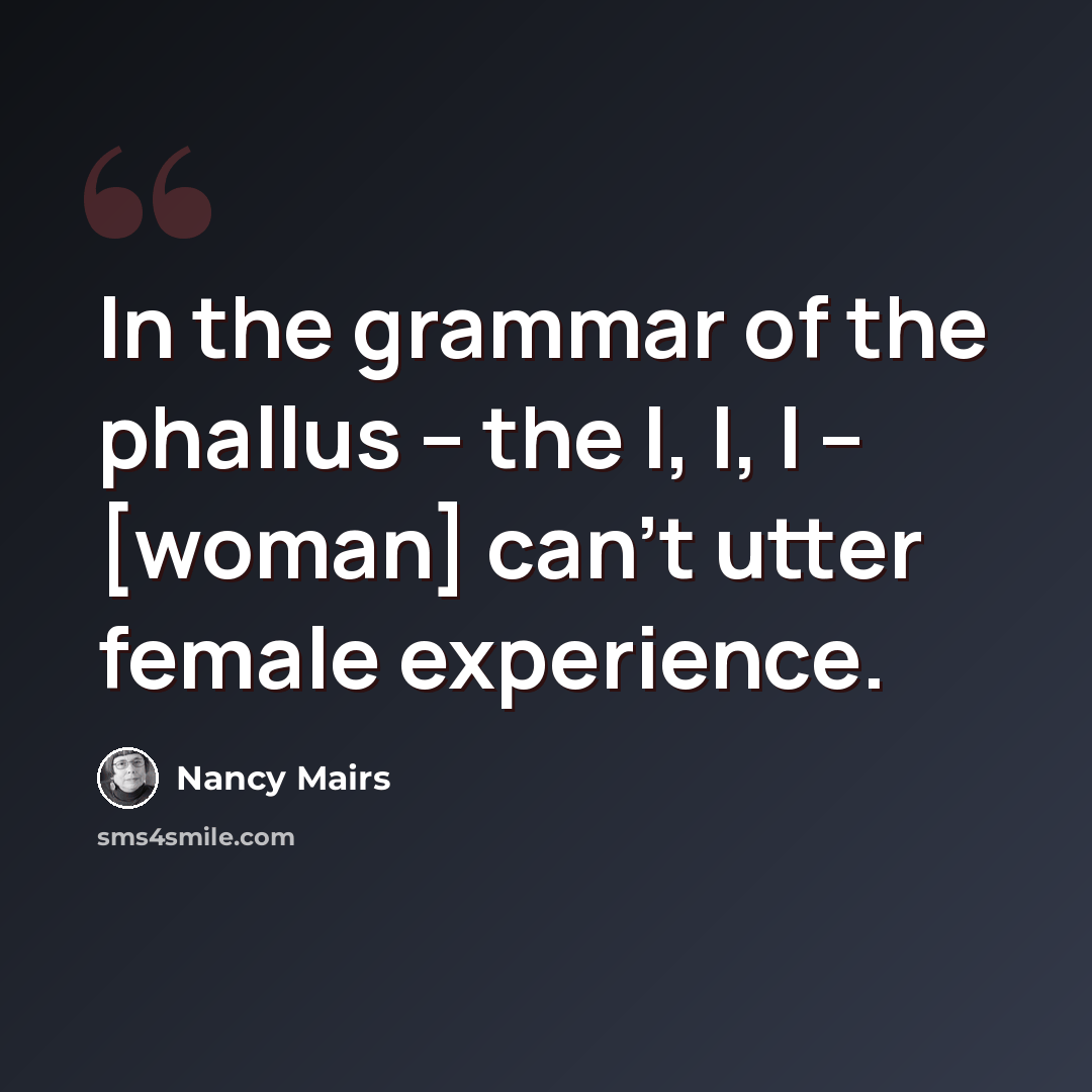 “In the grammar of the phallus -- the I, I, I -- [woman] can't utter female experience.” quote by Nancy Mairs