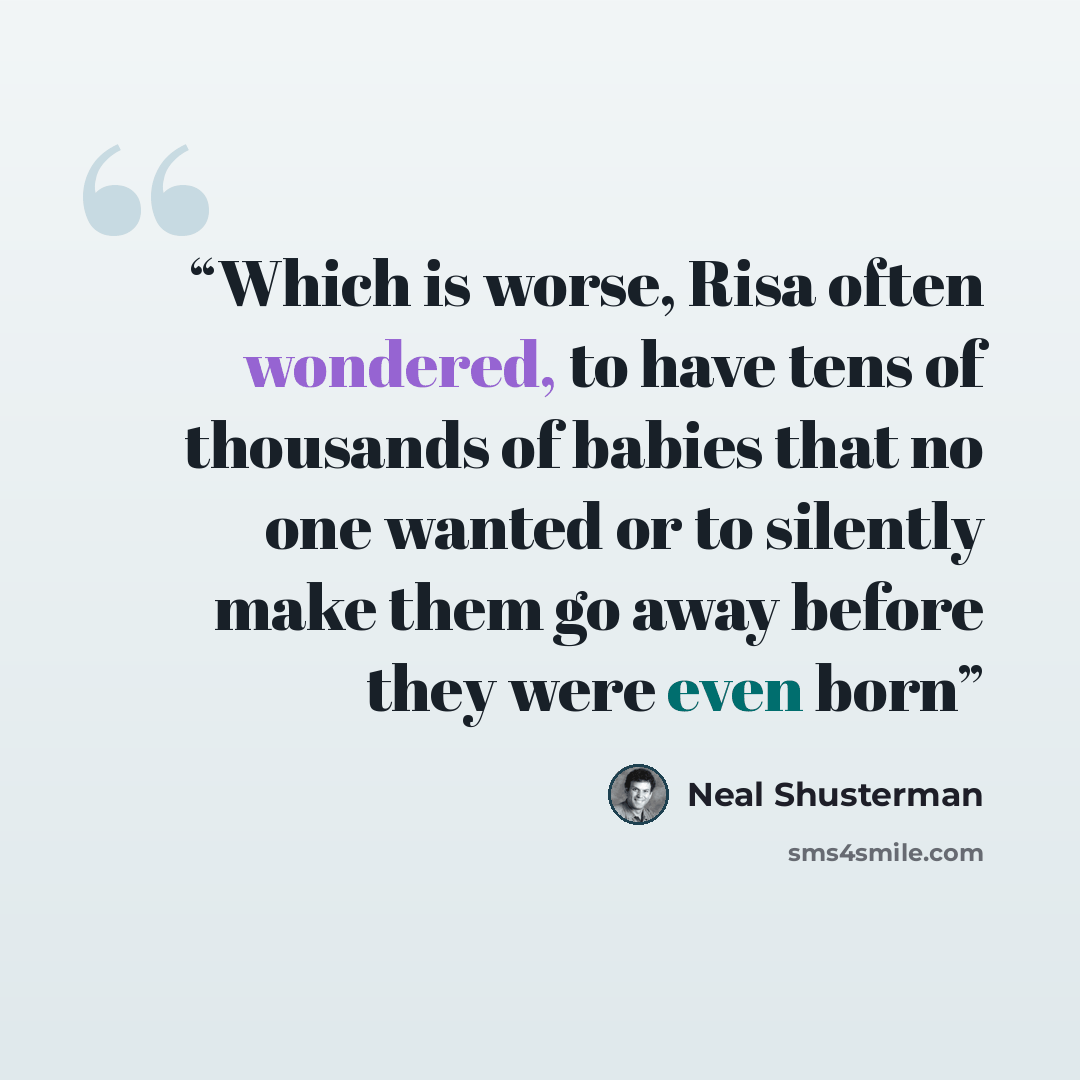 “Which is worse, Risa often wondered, to have tens of thousands of babies that no one wanted or to silently make them go away before they were even born” quote by Neal Shusterman