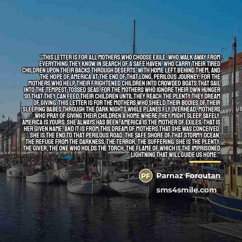 “This letter is for all mothers who choose exile, who walk away from everything they know in search of a safe haven. Who carry their tired children upon their backs through deserts, with home left behind them, and the hope of America at the end of that long, perilous journey. For the mothers who…” quote by Parnaz Foroutan