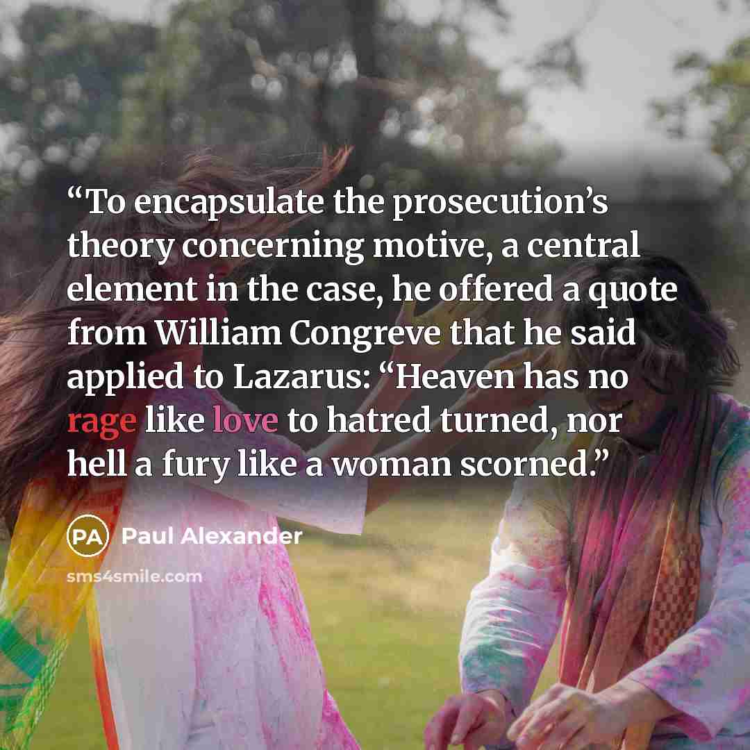 “To encapsulate the prosecution’s theory concerning motive, a central element in the case, he offered a quote from William Congreve that he said applied to Lazarus: “Heaven has no rage like love to hatred turned, nor hell a fury like a woman scorned.” quote by Paul Alexander