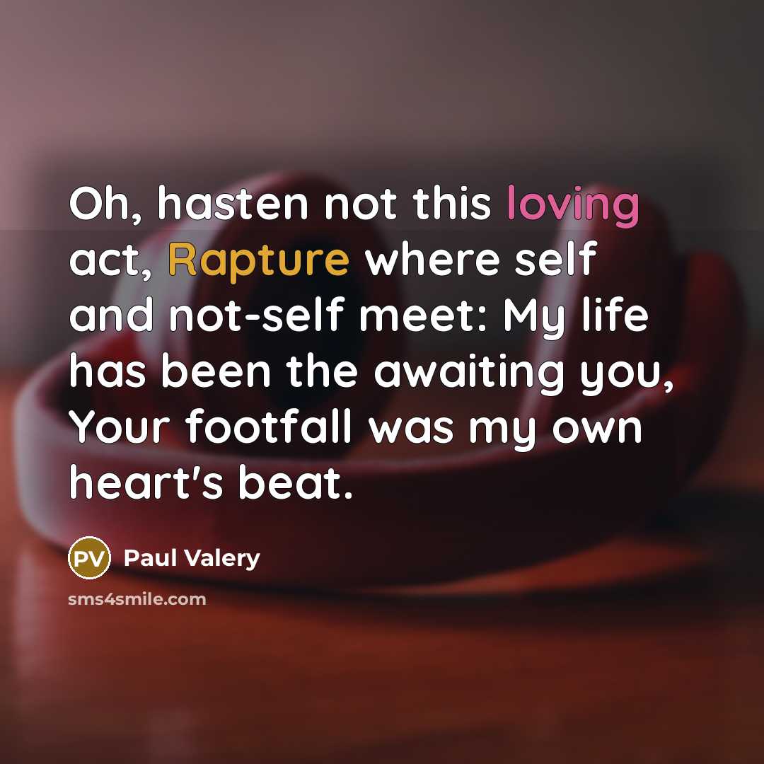 “Oh, hasten not this loving act, Rapture where self and not-self meet: My life has been the awaiting you, Your footfall was my own heart's beat.” quote by Paul Valery