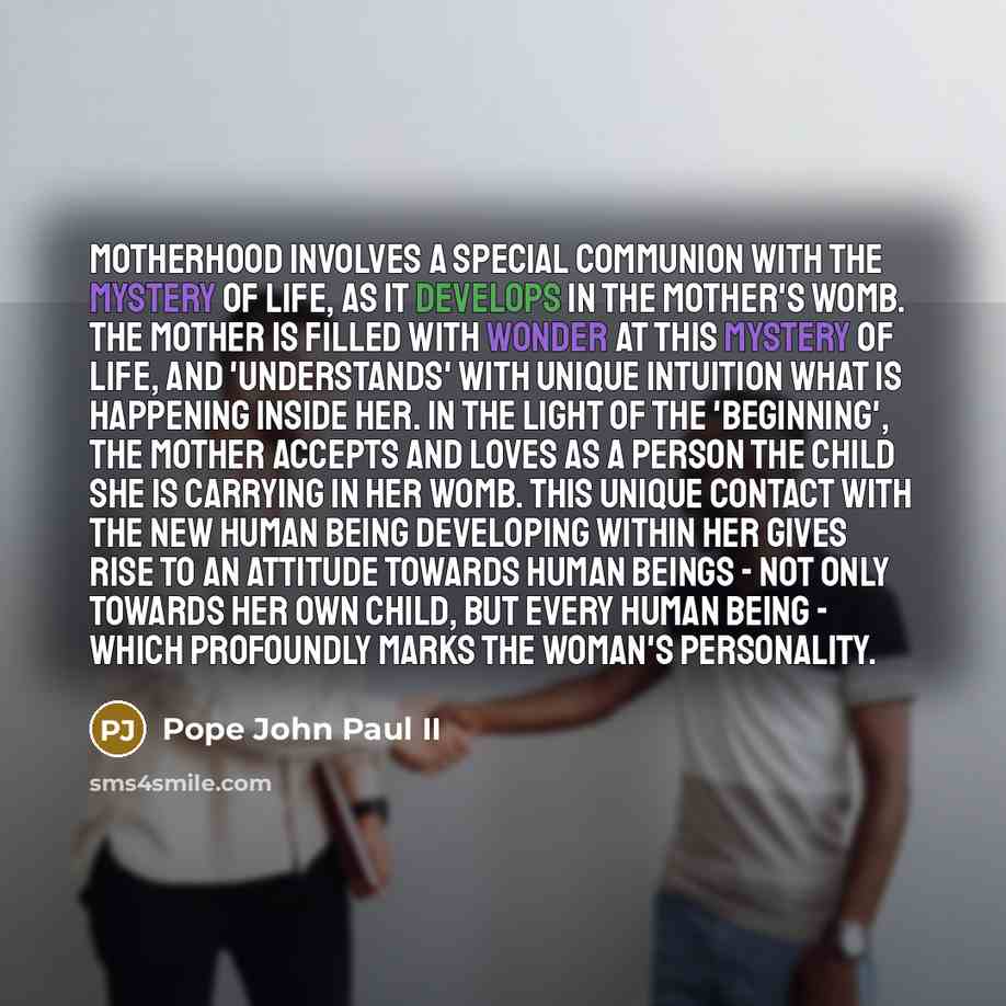 “Motherhood involves a special communion with the mystery of life, as it develops in the mother's womb. The mother is filled with wonder at this mystery of life, and 'understands' with unique intuition what is happening inside her. In the light of the 'beginning', the mother accepts and loves as a…” quote by Pope John Paul II